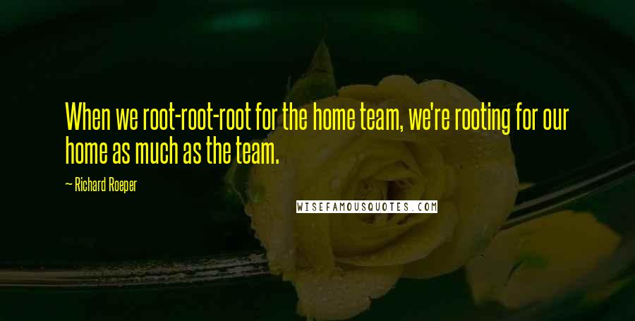 Richard Roeper Quotes: When we root-root-root for the home team, we're rooting for our home as much as the team.