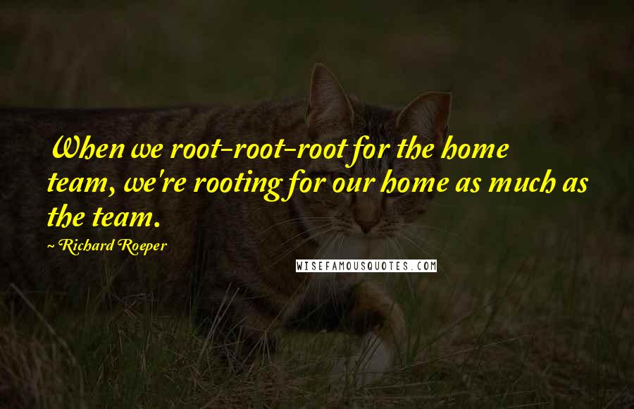 Richard Roeper Quotes: When we root-root-root for the home team, we're rooting for our home as much as the team.