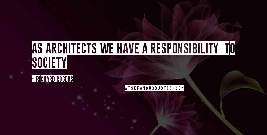 Richard Rogers Quotes: As architects we have a responsibility to society