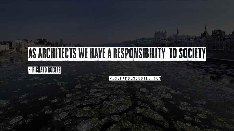 Richard Rogers Quotes: As architects we have a responsibility  to society
