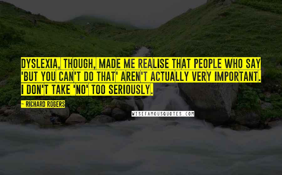 Richard Rogers Quotes: Dyslexia, though, made me realise that people who say 'but you can't do that' aren't actually very important. I don't take 'no' too seriously.