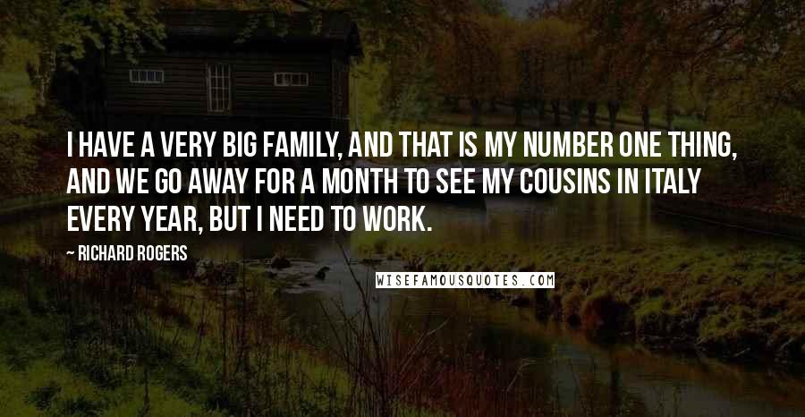 Richard Rogers Quotes: I have a very big family, and that is my number one thing, and we go away for a month to see my cousins in Italy every year, but I need to work.