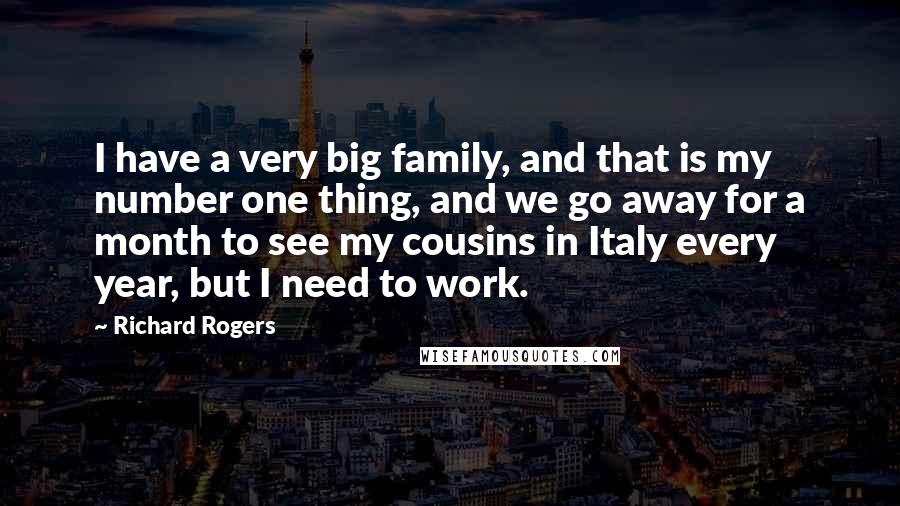 Richard Rogers Quotes: I have a very big family, and that is my number one thing, and we go away for a month to see my cousins in Italy every year, but I need to work.