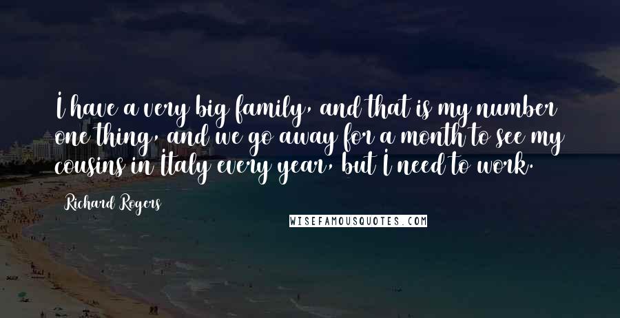 Richard Rogers Quotes: I have a very big family, and that is my number one thing, and we go away for a month to see my cousins in Italy every year, but I need to work.