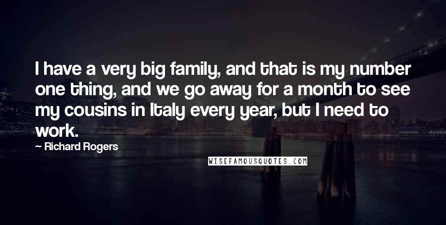 Richard Rogers Quotes: I have a very big family, and that is my number one thing, and we go away for a month to see my cousins in Italy every year, but I need to work.