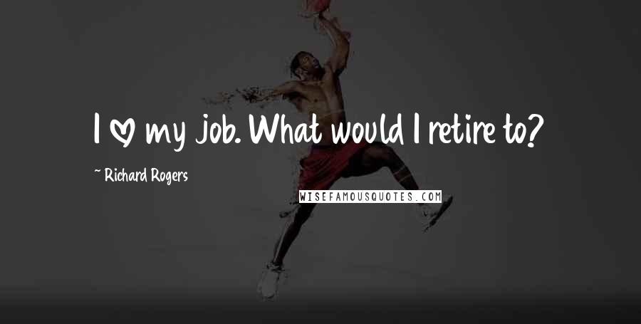 Richard Rogers Quotes: I love my job. What would I retire to?