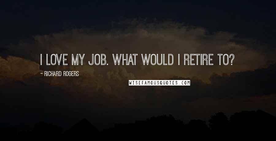 Richard Rogers Quotes: I love my job. What would I retire to?