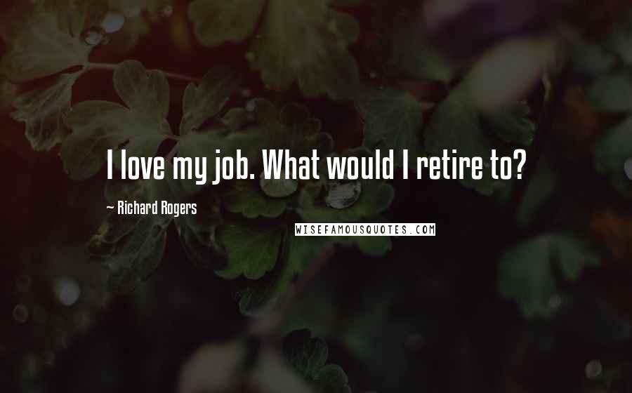 Richard Rogers Quotes: I love my job. What would I retire to?