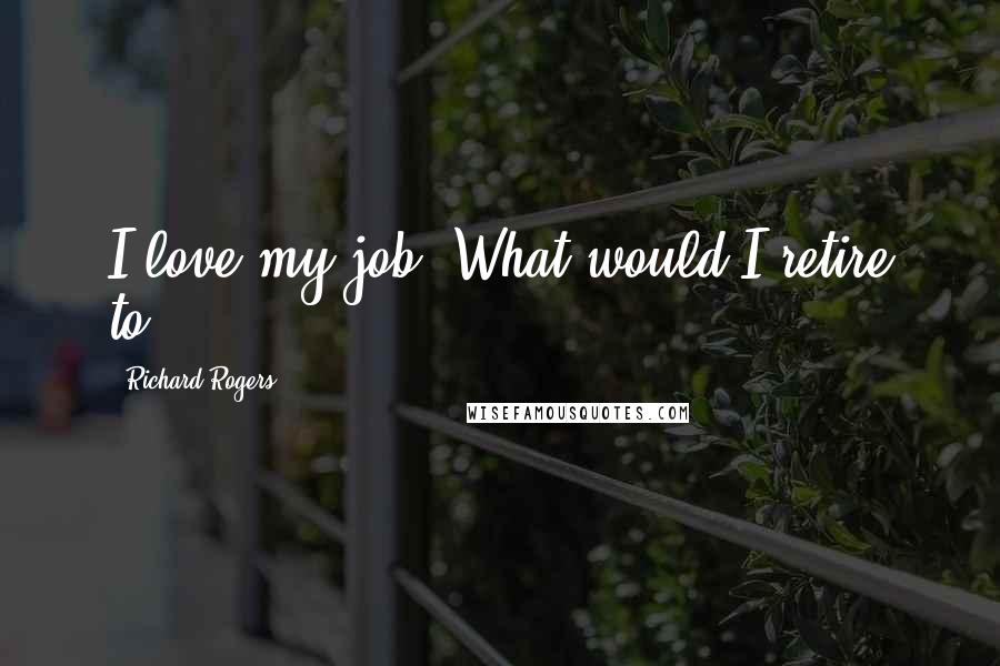 Richard Rogers Quotes: I love my job. What would I retire to?
