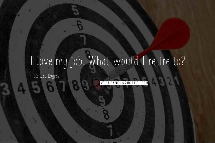 Richard Rogers Quotes: I love my job. What would I retire to?