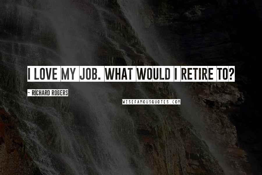 Richard Rogers Quotes: I love my job. What would I retire to?