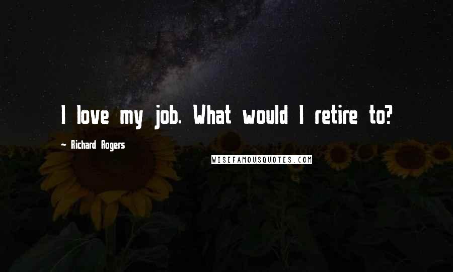 Richard Rogers Quotes: I love my job. What would I retire to?