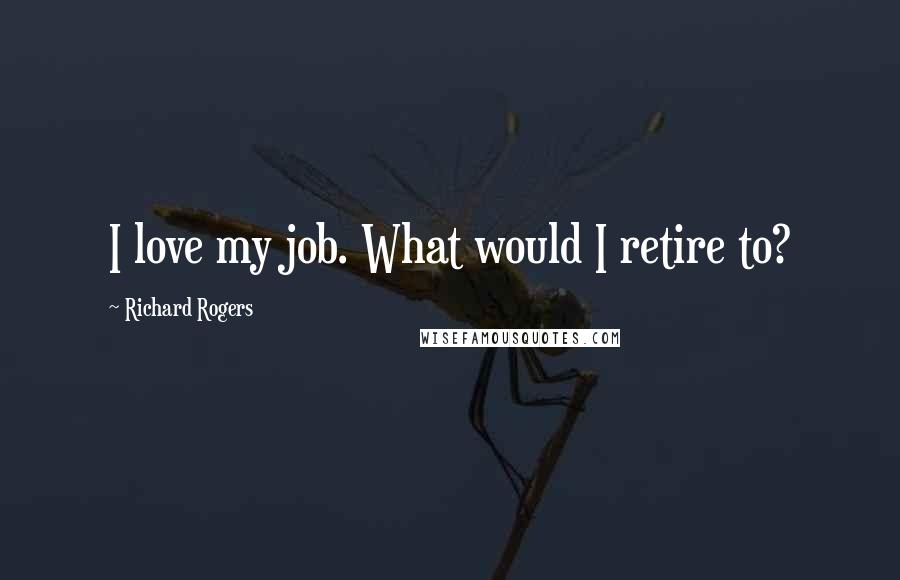 Richard Rogers Quotes: I love my job. What would I retire to?