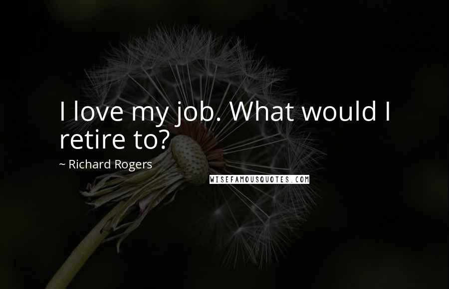 Richard Rogers Quotes: I love my job. What would I retire to?