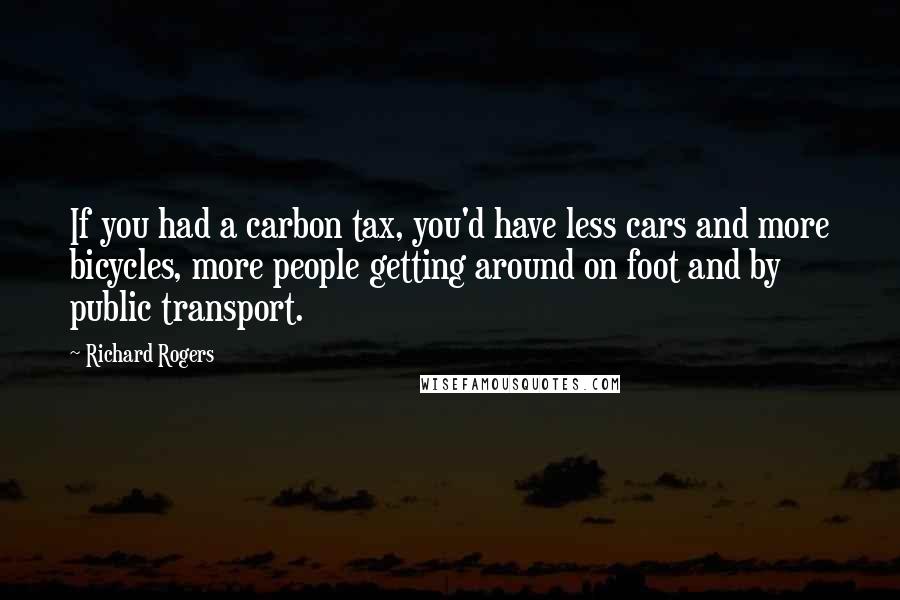 Richard Rogers Quotes: If you had a carbon tax, you'd have less cars and more bicycles, more people getting around on foot and by public transport.