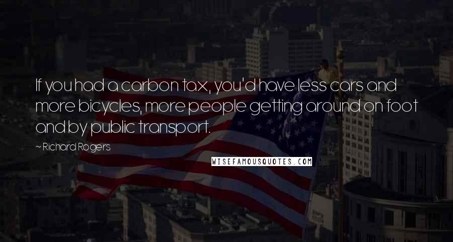 Richard Rogers Quotes: If you had a carbon tax, you'd have less cars and more bicycles, more people getting around on foot and by public transport.