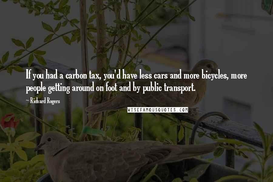 Richard Rogers Quotes: If you had a carbon tax, you'd have less cars and more bicycles, more people getting around on foot and by public transport.