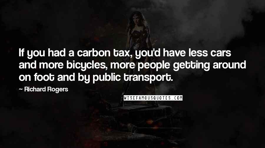 Richard Rogers Quotes: If you had a carbon tax, you'd have less cars and more bicycles, more people getting around on foot and by public transport.