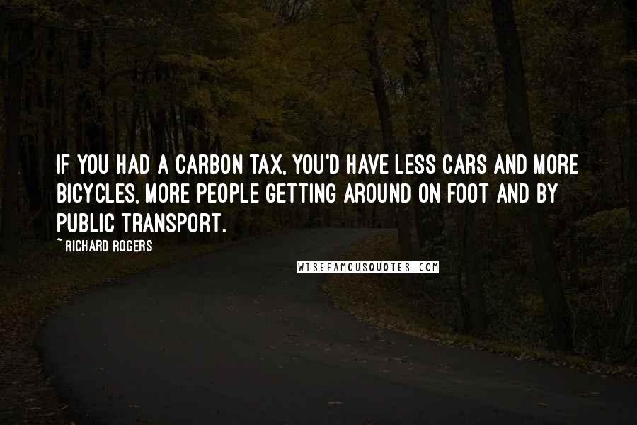 Richard Rogers Quotes: If you had a carbon tax, you'd have less cars and more bicycles, more people getting around on foot and by public transport.