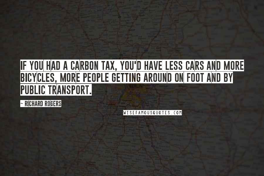 Richard Rogers Quotes: If you had a carbon tax, you'd have less cars and more bicycles, more people getting around on foot and by public transport.