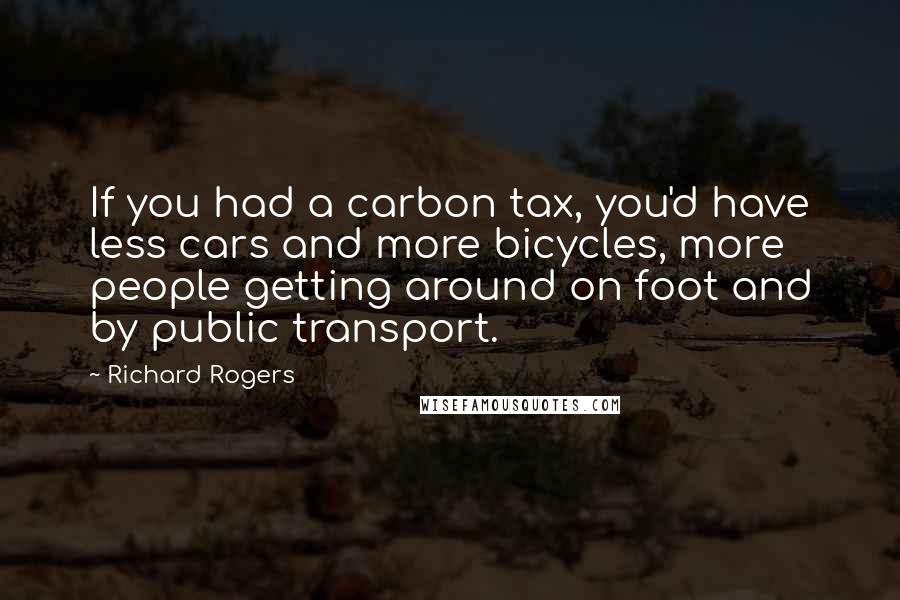 Richard Rogers Quotes: If you had a carbon tax, you'd have less cars and more bicycles, more people getting around on foot and by public transport.