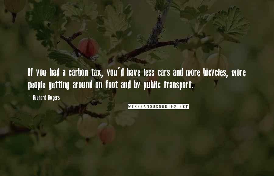 Richard Rogers Quotes: If you had a carbon tax, you'd have less cars and more bicycles, more people getting around on foot and by public transport.