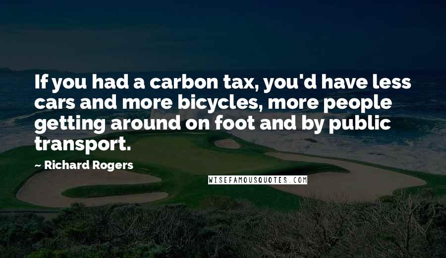 Richard Rogers Quotes: If you had a carbon tax, you'd have less cars and more bicycles, more people getting around on foot and by public transport.