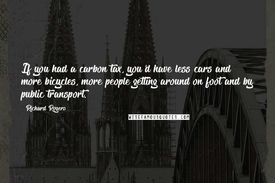 Richard Rogers Quotes: If you had a carbon tax, you'd have less cars and more bicycles, more people getting around on foot and by public transport.