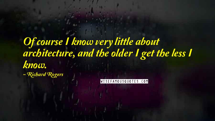 Richard Rogers Quotes: Of course I know very little about architecture, and the older I get the less I know.