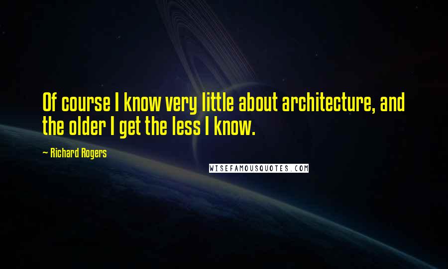 Richard Rogers Quotes: Of course I know very little about architecture, and the older I get the less I know.