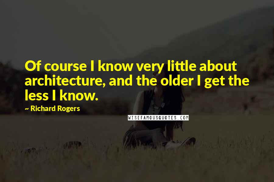 Richard Rogers Quotes: Of course I know very little about architecture, and the older I get the less I know.
