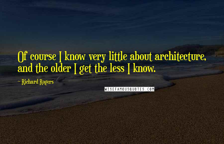 Richard Rogers Quotes: Of course I know very little about architecture, and the older I get the less I know.