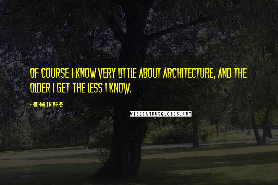 Richard Rogers Quotes: Of course I know very little about architecture, and the older I get the less I know.