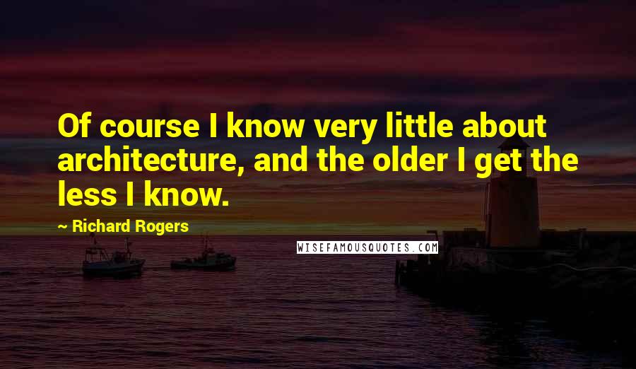 Richard Rogers Quotes: Of course I know very little about architecture, and the older I get the less I know.