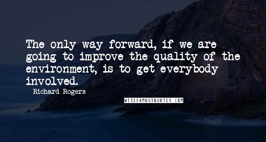 Richard Rogers Quotes: The only way forward, if we are going to improve the quality of the environment, is to get everybody involved.