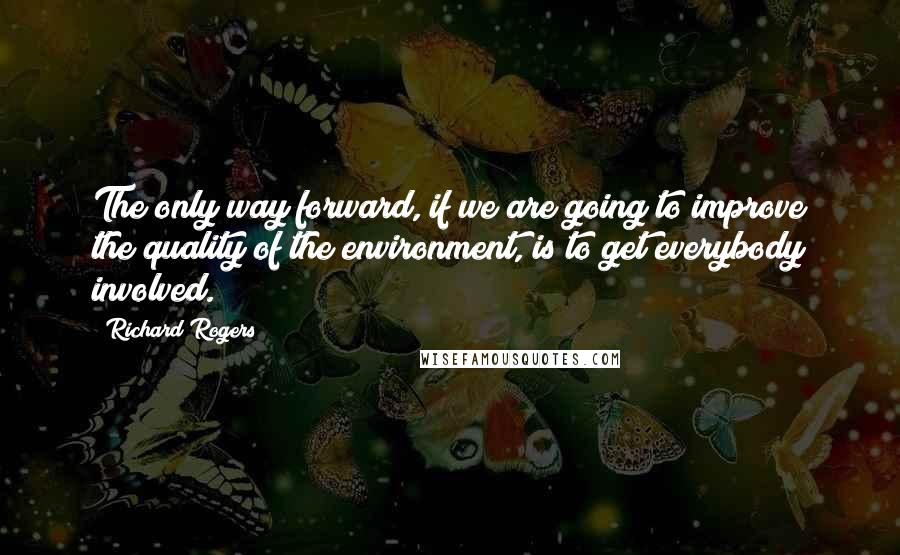 Richard Rogers Quotes: The only way forward, if we are going to improve the quality of the environment, is to get everybody involved.