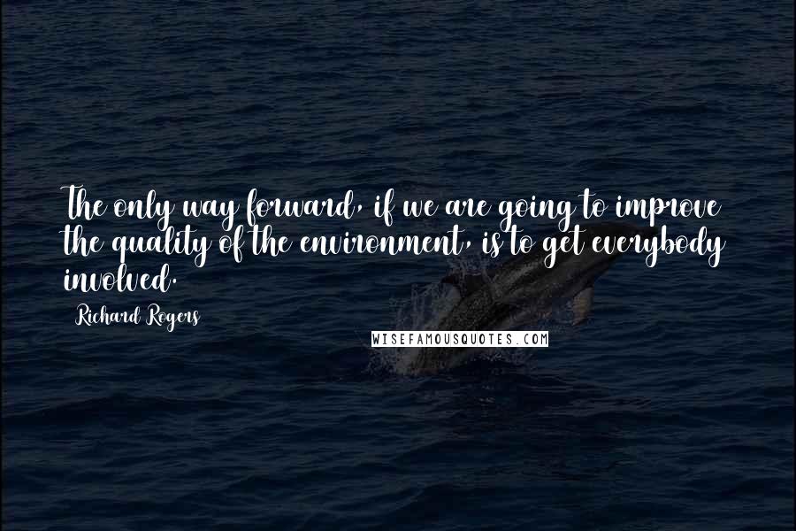 Richard Rogers Quotes: The only way forward, if we are going to improve the quality of the environment, is to get everybody involved.