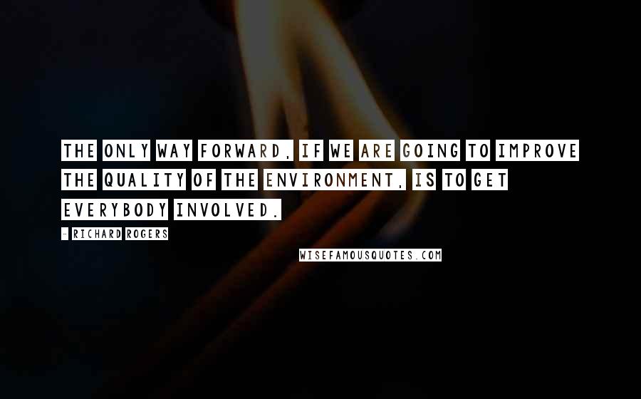 Richard Rogers Quotes: The only way forward, if we are going to improve the quality of the environment, is to get everybody involved.