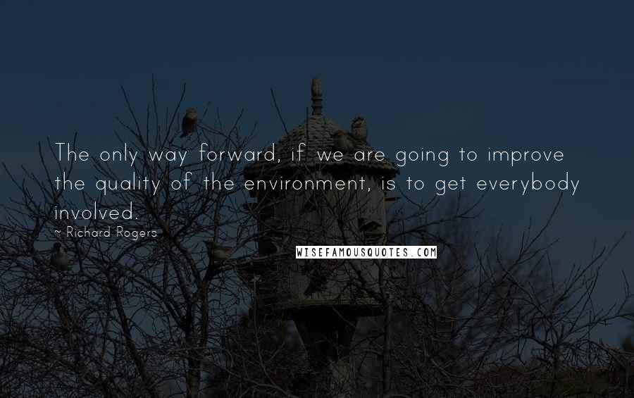 Richard Rogers Quotes: The only way forward, if we are going to improve the quality of the environment, is to get everybody involved.