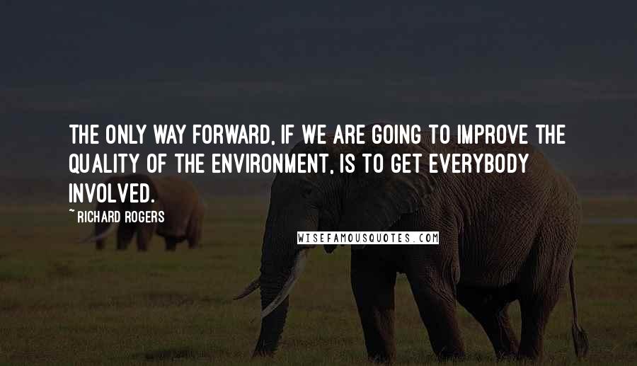 Richard Rogers Quotes: The only way forward, if we are going to improve the quality of the environment, is to get everybody involved.