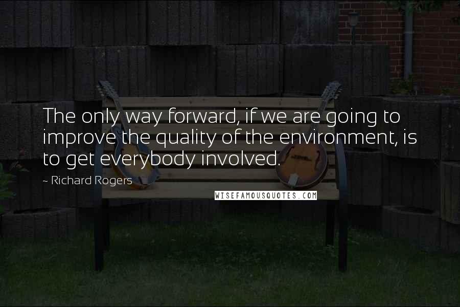 Richard Rogers Quotes: The only way forward, if we are going to improve the quality of the environment, is to get everybody involved.