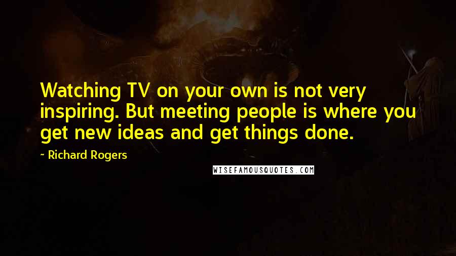 Richard Rogers Quotes: Watching TV on your own is not very inspiring. But meeting people is where you get new ideas and get things done.
