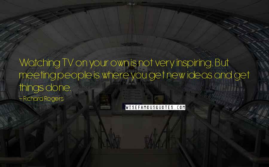 Richard Rogers Quotes: Watching TV on your own is not very inspiring. But meeting people is where you get new ideas and get things done.