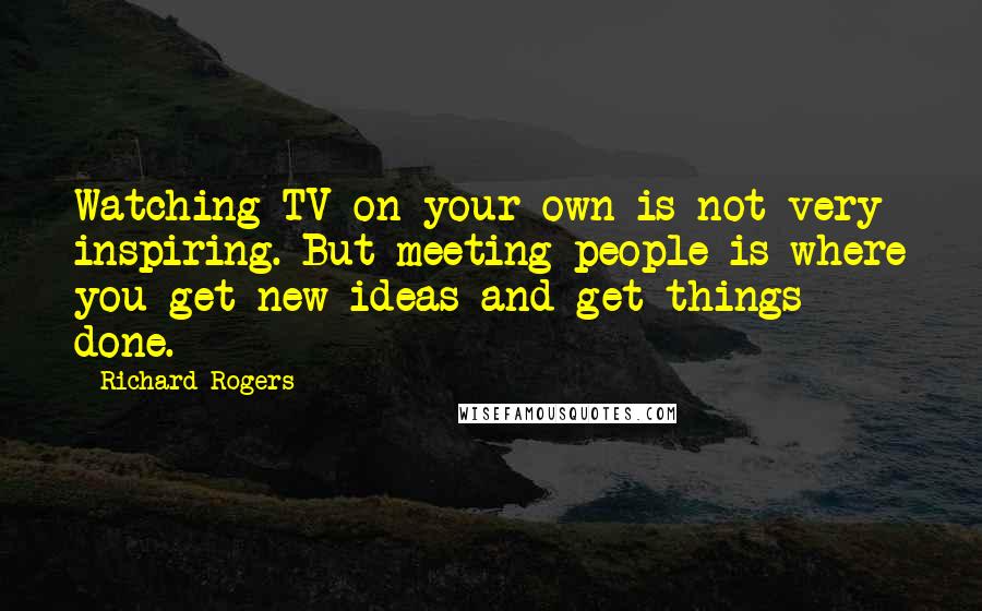 Richard Rogers Quotes: Watching TV on your own is not very inspiring. But meeting people is where you get new ideas and get things done.