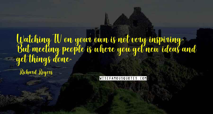 Richard Rogers Quotes: Watching TV on your own is not very inspiring. But meeting people is where you get new ideas and get things done.