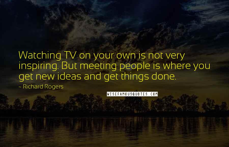 Richard Rogers Quotes: Watching TV on your own is not very inspiring. But meeting people is where you get new ideas and get things done.