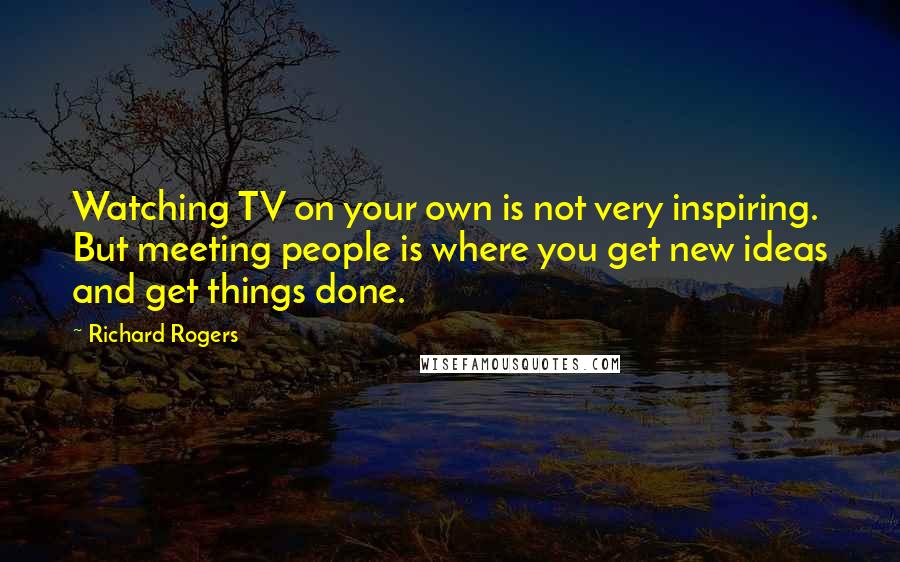 Richard Rogers Quotes: Watching TV on your own is not very inspiring. But meeting people is where you get new ideas and get things done.