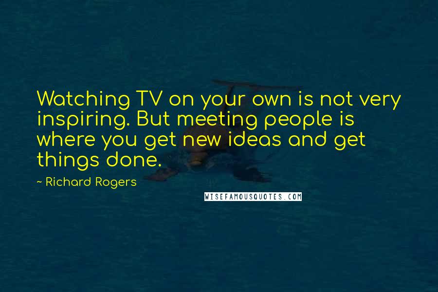 Richard Rogers Quotes: Watching TV on your own is not very inspiring. But meeting people is where you get new ideas and get things done.