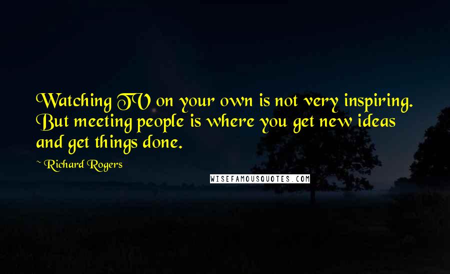 Richard Rogers Quotes: Watching TV on your own is not very inspiring. But meeting people is where you get new ideas and get things done.