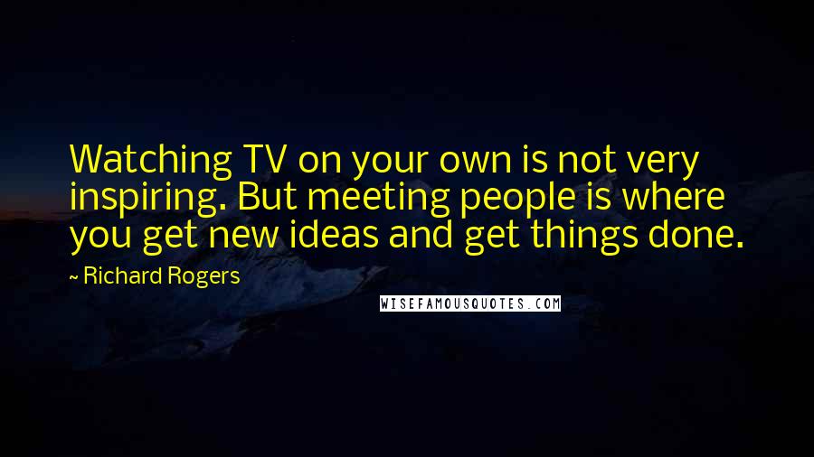 Richard Rogers Quotes: Watching TV on your own is not very inspiring. But meeting people is where you get new ideas and get things done.